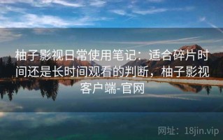 柚子影视日常使用笔记：适合碎片时间还是长时间观看的判断，柚子影视客户端-官网