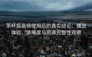 茶杯狐高频使用后的真实结论：播放体验、清晰度与资源完整性观察