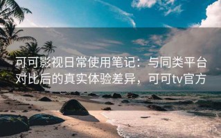 可可影视日常使用笔记：与同类平台对比后的真实体验差异，可可tv官方