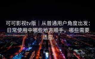 可可影视tv版｜从普通用户角度出发：日常使用中哪些地方顺手，哪些需要适应