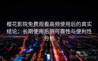 樱花影院免费观看高频使用后的真实结论：长期使用后的可靠性与便利性分析