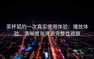 茶杯狐的一次真实使用体验：播放体验、清晰度与资源完整性观察