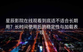 星辰影院在线观看到底适不适合长期用？长时间使用后的稳定性与加载表现