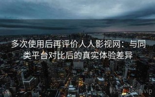 多次使用后再评价人人影视网：与同类平台对比后的真实体验差异