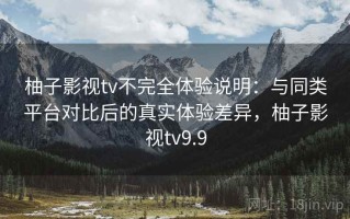 柚子影视tv不完全体验说明：与同类平台对比后的真实体验差异，柚子影视tv9.9