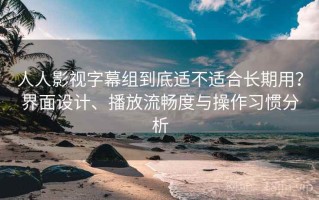 人人影视字幕组到底适不适合长期用？界面设计、播放流畅度与操作习惯分析