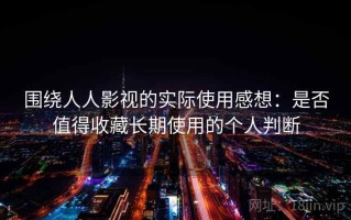 围绕人人影视的实际使用感想：是否值得收藏长期使用的个人判断