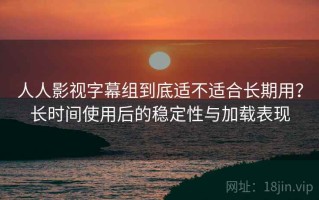 人人影视字幕组到底适不适合长期用？长时间使用后的稳定性与加载表现
