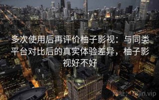 多次使用后再评价柚子影视：与同类平台对比后的真实体验差异，柚子影视好不好