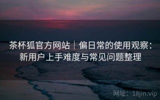茶杯狐官方网站｜偏日常的使用观察：新用户上手难度与常见问题整理