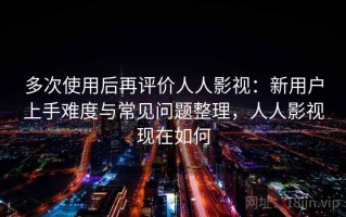 多次使用后再评价人人影视：新用户上手难度与常见问题整理，人人影视现在如何