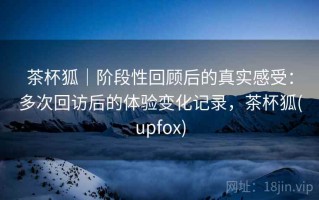 茶杯狐｜阶段性回顾后的真实感受：多次回访后的体验变化记录，茶杯狐(upfox)