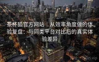 茶杯狐官方网站｜从效率角度做的体验复盘：与同类平台对比后的真实体验差异