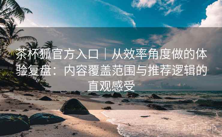 茶杯狐官方入口｜从效率角度做的体验复盘：内容覆盖范围与推荐逻辑的直观感受-第1张图片