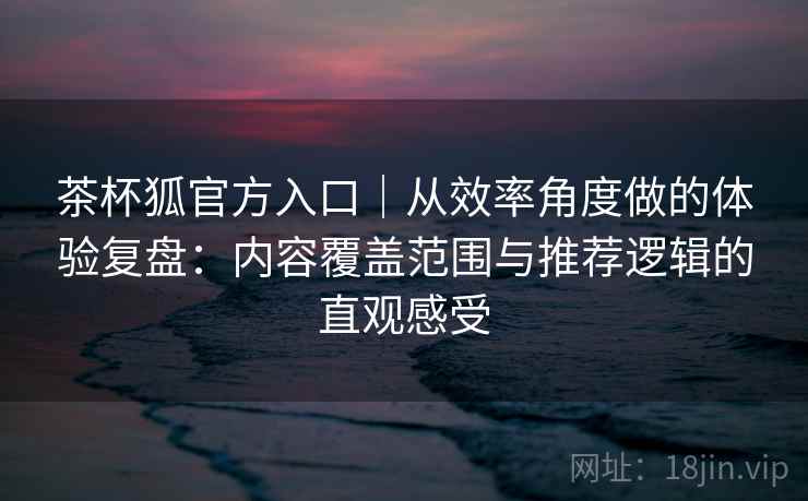 茶杯狐官方入口｜从效率角度做的体验复盘：内容覆盖范围与推荐逻辑的直观感受-第2张图片