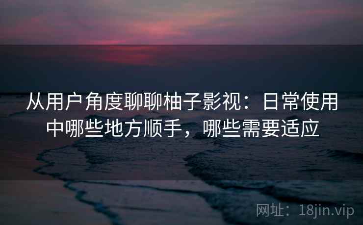 从用户角度聊聊柚子影视：日常使用中哪些地方顺手，哪些需要适应-第2张图片