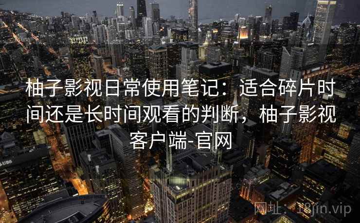 柚子影视日常使用笔记：适合碎片时间还是长时间观看的判断，柚子影视客户端-官网-第2张图片