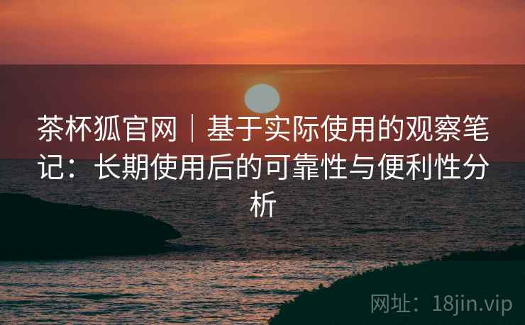 茶杯狐官网|基于实际使用的观察笔记:长期使用后的可靠性与便利性分析-第1张图片 茶杯狐官网|基于实际使用的观察笔记:长期使用后的可靠性与便利性分析-第1张图片
