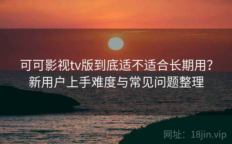 可可影视tv版到底适不适合长期用？新用户上手难度与常见问题整理-第2张图片
