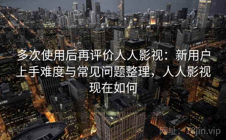 多次使用后再评价人人影视：新用户上手难度与常见问题整理，人人影视现在如何-第2张图片
