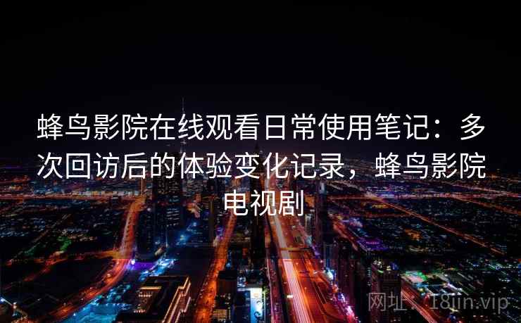蜂鸟影院在线观看日常使用笔记:多次回访后的体验变化记录,蜂鸟影院电视剧-第2张图片 蜂鸟影院在线观看日常使用笔记:多次回访后的体验变化记录,蜂鸟影院电视剧-第2张图片