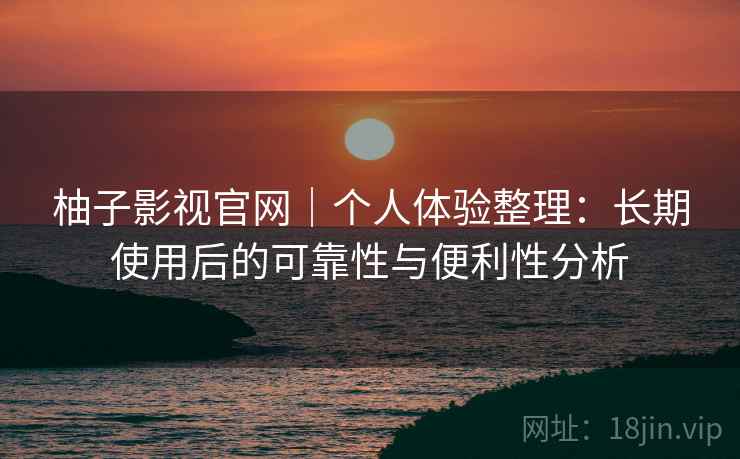 柚子影视官网｜个人体验整理：长期使用后的可靠性与便利性分析-第2张图片
