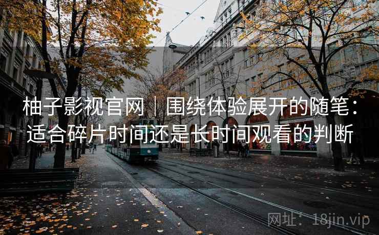 柚子影视官网|围绕体验展开的随笔:适合碎片时间还是长时间观看的判断-第1张图片 柚子影视官网|围绕体验展开的随笔:适合碎片时间还是长时间观看的判断-第1张图片