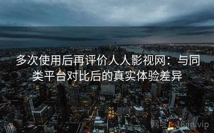 多次使用后再评价人人影视网：与同类平台对比后的真实体验差异-第1张图片