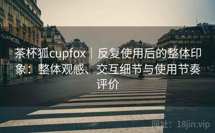 茶杯狐cupfox|反复使用后的整体印象:整体观感、交互细节与使用节奏评价-第1张图片 茶杯狐cupfox|反复使用后的整体印象:整体观感、交互细节与使用节奏评价-第1张图片