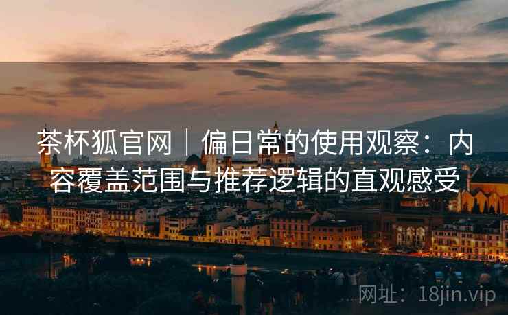 茶杯狐官网｜偏日常的使用观察：内容覆盖范围与推荐逻辑的直观感受-第2张图片