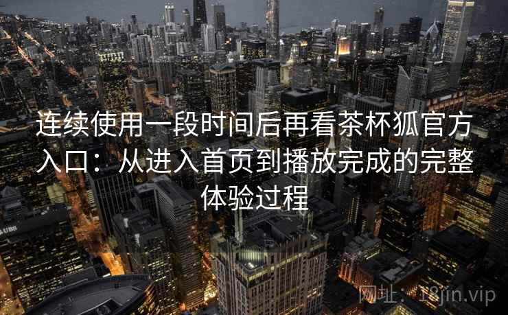 连续使用一段时间后再看茶杯狐官方入口：从进入首页到播放完成的完整体验过程-第2张图片