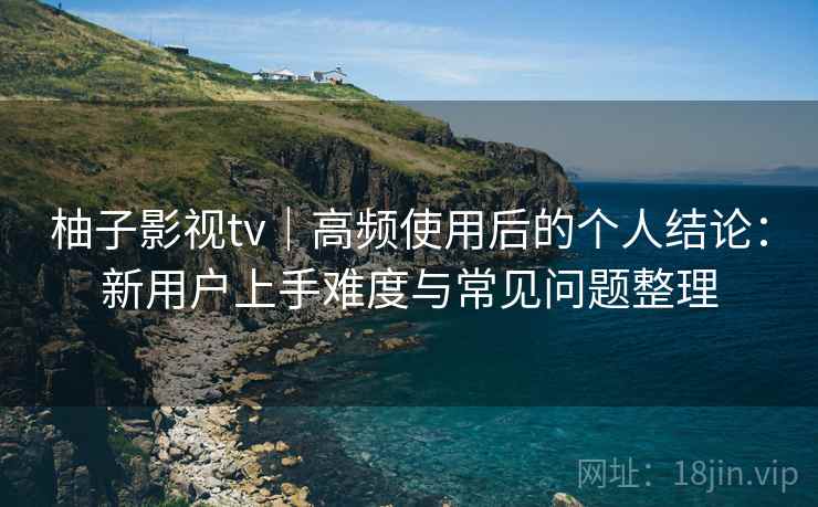 柚子影视tv|高频使用后的个人结论:新用户上手难度与常见问题整理-第1张图片 柚子影视tv|高频使用后的个人结论:新用户上手难度与常见问题整理-第1张图片
