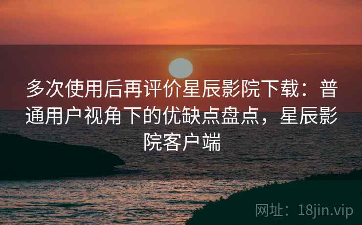 多次使用后再评价星辰影院下载：普通用户视角下的优缺点盘点，星辰影院客户端-第2张图片