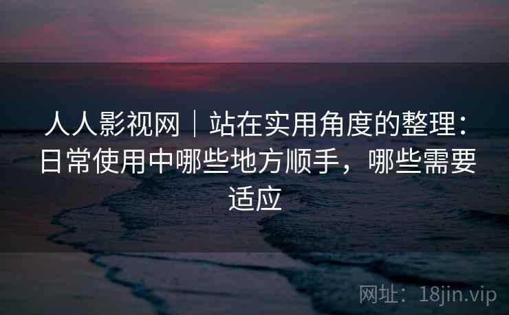 人人影视网｜站在实用角度的整理：日常使用中哪些地方顺手，哪些需要适应-第2张图片