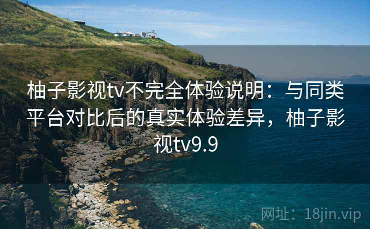 柚子影视tv不完全体验说明：与同类平台对比后的真实体验差异，柚子影视tv9.9-第2张图片