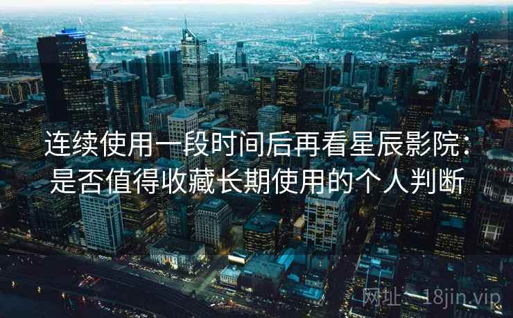 连续使用一段时间后再看星辰影院：是否值得收藏长期使用的个人判断-第2张图片