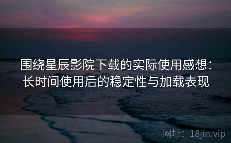 围绕星辰影院下载的实际使用感想：长时间使用后的稳定性与加载表现-第1张图片