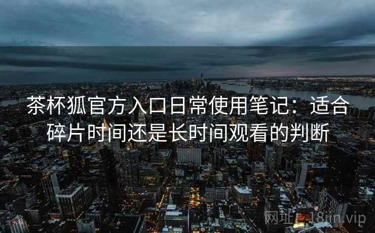 茶杯狐官方入口日常使用笔记：适合碎片时间还是长时间观看的判断-第1张图片