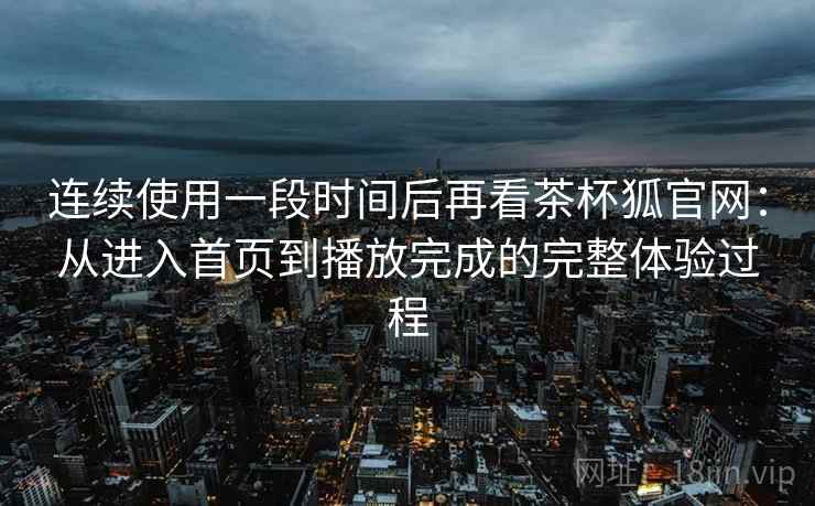 连续使用一段时间后再看茶杯狐官网:从进入首页到播放完成的完整体验过程-第1张图片 连续使用一段时间后再看茶杯狐官网:从进入首页到播放完成的完整体验过程-第1张图片