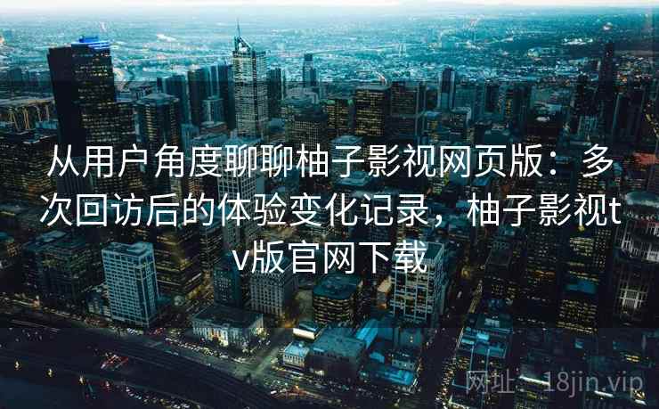 从用户角度聊聊柚子影视网页版：多次回访后的体验变化记录，柚子影视tv版官网下载-第1张图片