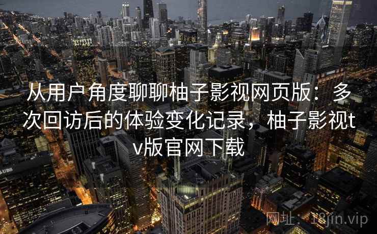 从用户角度聊聊柚子影视网页版：多次回访后的体验变化记录，柚子影视tv版官网下载-第2张图片