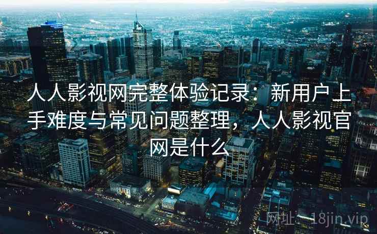 人人影视网完整体验记录：新用户上手难度与常见问题整理，人人影视官网是什么-第2张图片