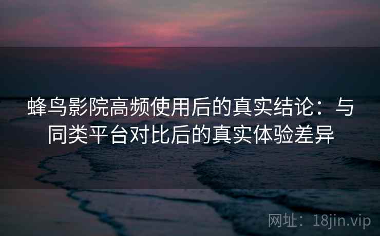 蜂鸟影院高频使用后的真实结论：与同类平台对比后的真实体验差异-第2张图片