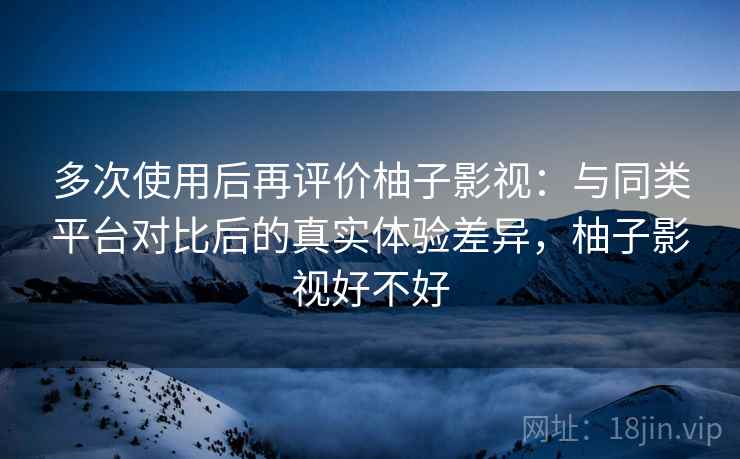 多次使用后再评价柚子影视：与同类平台对比后的真实体验差异，柚子影视好不好-第2张图片