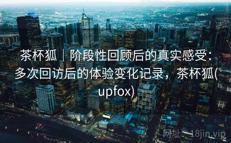 茶杯狐｜阶段性回顾后的真实感受：多次回访后的体验变化记录，茶杯狐(upfox)-第2张图片