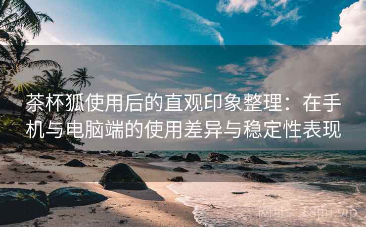 茶杯狐使用后的直观印象整理：在手机与电脑端的使用差异与稳定性表现-第1张图片
