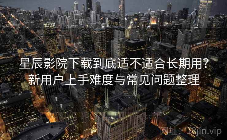 星辰影院下载到底适不适合长期用？新用户上手难度与常见问题整理-第1张图片