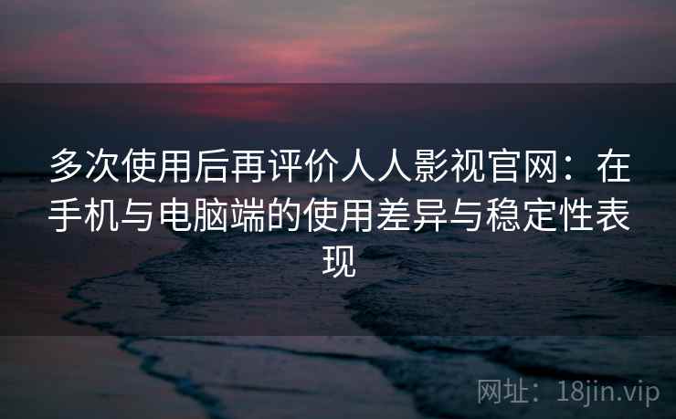 多次使用后再评价人人影视官网：在手机与电脑端的使用差异与稳定性表现-第1张图片