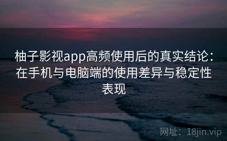 柚子影视app高频使用后的真实结论：在手机与电脑端的使用差异与稳定性表现-第1张图片