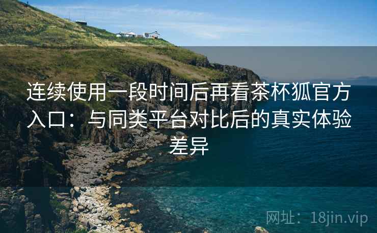 连续使用一段时间后再看茶杯狐官方入口：与同类平台对比后的真实体验差异-第1张图片